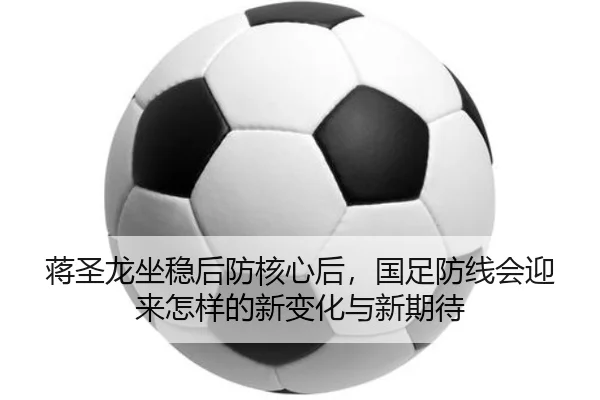 蒋圣龙坐稳后防核心后，国足防线会迎来怎样的新变化与新期待
