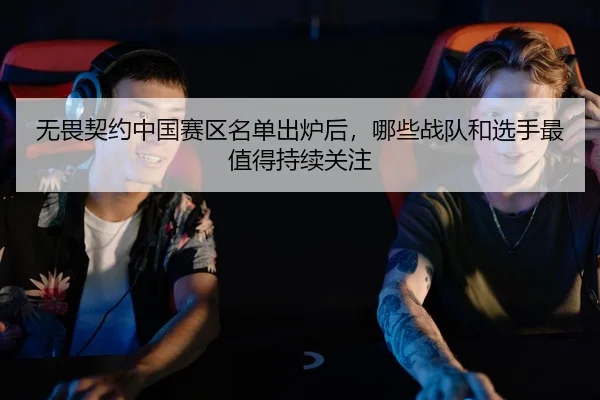 无畏契约中国赛区名单出炉后，哪些战队和选手最值得持续关注
